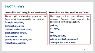 SWOT Analysis
8
External Factors (opportunities and threats)
The opportunities and threats are
external factors that cannot be
controlled by the organization.
politics,
economy,
law,
society, culture,
science and technology, and
demographic environment.
The strengths and weaknesses are internal
factors that the organization can control.
financial resources,
technical resources,
research and development,
organizational culture,
human resources,
product characteristics, and
marketing resources.
Internal Factors (Strengths and weaknesses)
 