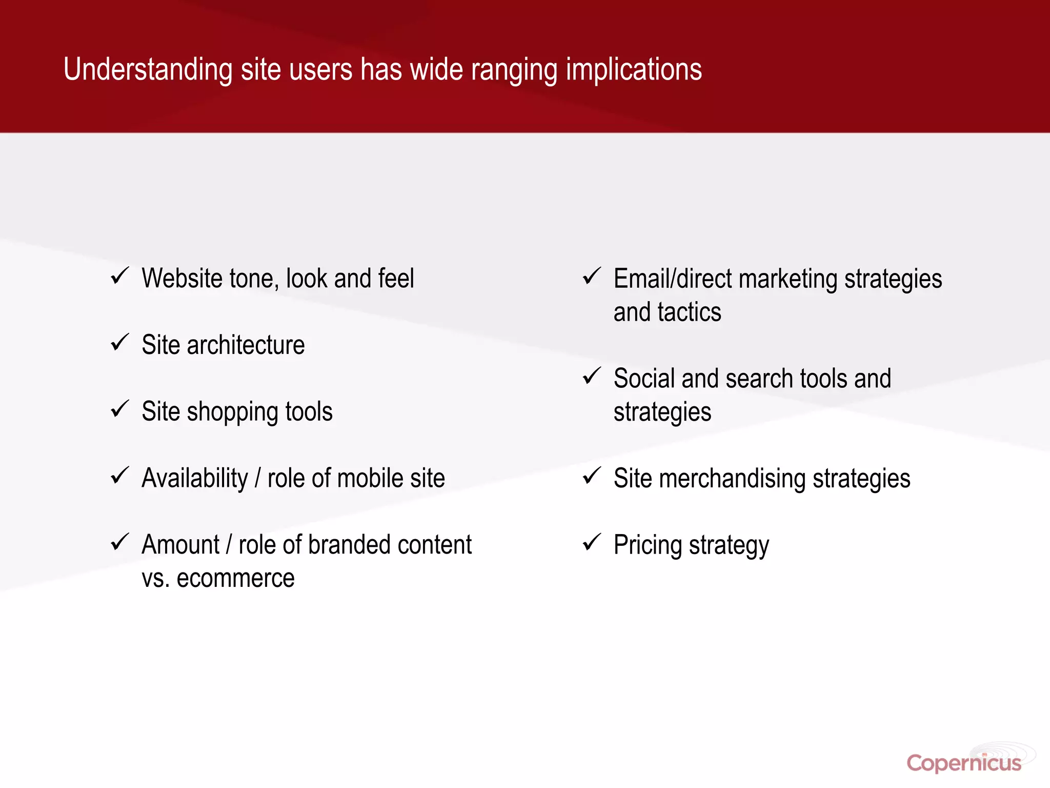 Understanding site users has wide ranging implications




    Website tone, look and feel            Email/direct marketing strategies
                                             and tactics
    Site architecture
                                            Social and search tools and
    Site shopping tools                     strategies

    Availability / role of mobile site     Site merchandising strategies

    Amount / role of branded content       Pricing strategy
     vs. ecommerce
 