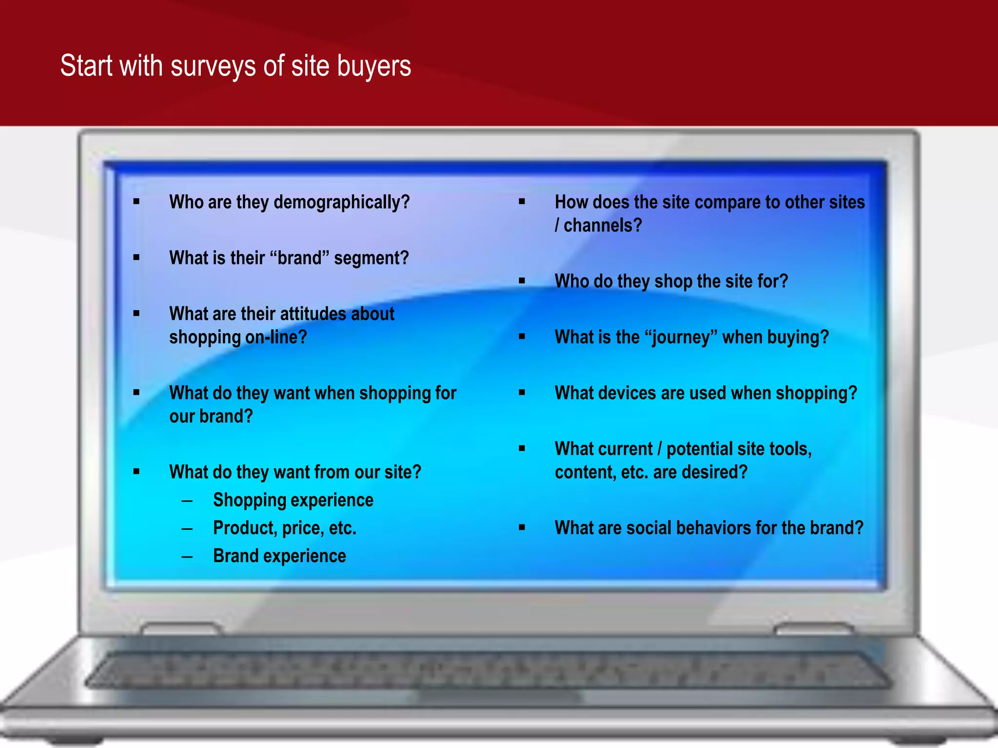Start with surveys of site buyers



         Who are they demographically?            How does the site compare to other sites
                                                    / channels?
         What is their “brand” segment?
                                                   Who do they shop the site for?
         What are their attitudes about
          shopping on-line?                        What is the “journey” when buying?

         What do they want when shopping for      What devices are used when shopping?
          our brand?
                                                   What current / potential site tools,
         What do they want from our site?          content, etc. are desired?
           – Shopping experience
           – Product, price, etc.                  What are social behaviors for the brand?
           – Brand experience
 