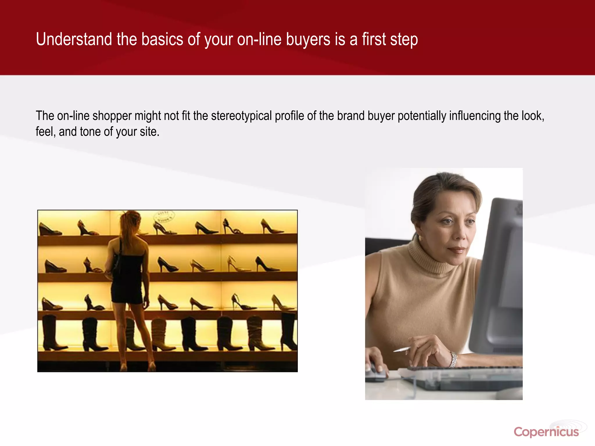 Understand the basics of your on-line buyers is a first step



The on-line shopper might not fit the stereotypical profile of the brand buyer potentially influencing the look,
feel, and tone of your site.
 