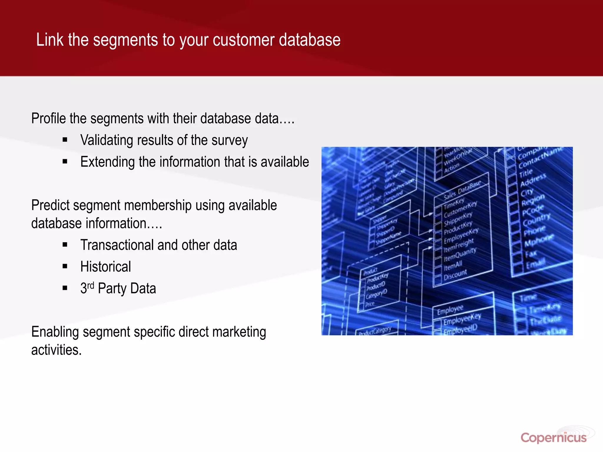 Link the segments to your customer database



Profile the segments with their database data….
       Validating results of the survey
       Extending the information that is available

Predict segment membership using available
database information….
      Transactional and other data
      Historical
      3rd Party Data

Enabling segment specific direct marketing
activities.
 