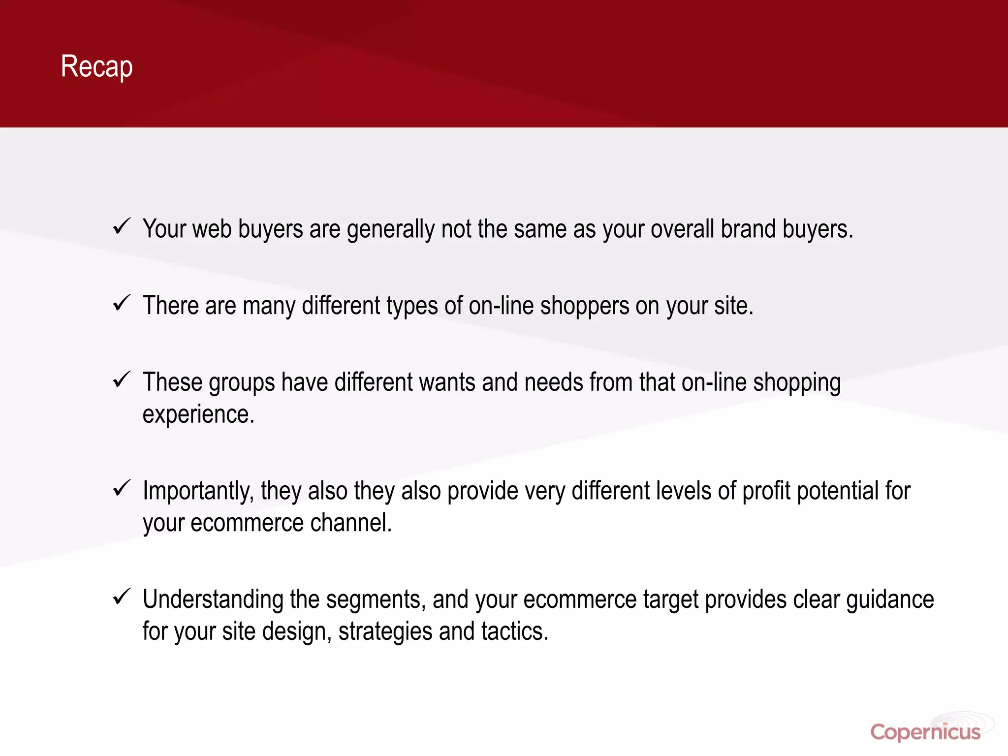 Recap




    Your web buyers are generally not the same as your overall brand buyers.

    There are many different types of on-line shoppers on your site.

    These groups have different wants and needs from that on-line shopping
     experience.

    Importantly, they also they also provide very different levels of profit potential for
     your ecommerce channel.

    Understanding the segments, and your ecommerce target provides clear guidance
     for your site design, strategies and tactics.
 