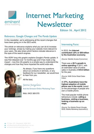 Internet Marketing
                              Newsletter
                                                                   Edition 16 , April 2012

Relevance, Google Changes and The Panda Update
In this newsletter, we’re addressing all the recent changes that
have been going on in the SEO world.
                                                                    Interesting Facts:
The article on relevance explains what you can do to increase
your rankings, simply by making your website more relevant to
your users. We also share which factors indicate relevance in       In 2010, the Internet
the eyes of the search engines.                                     contributed 3,6% or $50 billion
                                                                    to the Australian economy.
The VERY long info graphic explains Google’s Panda update. It
                                                                    (Source: Deloitte Access Economics)
was first released over 12 months ago and it has made a big
impact – now this info graphic is a simple way to understand the
                                                                    There was a 29 % growth in
changes and how they have impacted the world wide web.
                                                                    online spending in 2011, with
                                                                    an estimated value of online
                      As always, if you have any questions
                      about our products or services, or any        sales in Australia of $10.5 billion
                                                                    for the year.
                      feedback for our newsletter, we would love
                      to hear from you.                             (Source: NAB Online Retail Sales
                                                                    Index)
                      All the best,
                                                                    At 37%, Australians have the
                      Janna Jungclaus                               highest adaption of mobile
                                                                    phone use in the world, based
                      And the Eminent Online Marketing Team         on the percentage of people who
                                                                    own a mobile phone.
                      Mob: 0423 369 070
                                                                    The most popular mobile phone
                                                                    behaviours include: calling a
                                                                    business, visiting a business,
                                                                    looking a business up on
                                                                    maps.
                                                                    (Source: Our Mobile Planet (Google,
                                                                    ISOS, Mobile Marketing Association))
 