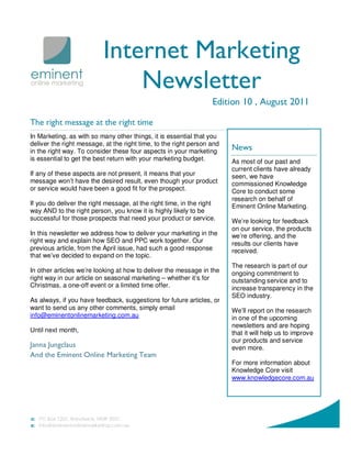 Internet Marketing
                              Newsletter
                                                                  Edition 10 , August 2011

The right message at the right time
In Marketing, as with so many other things, it is essential that you
deliver the right message, at the right time, to the right person and
in the right way. To consider these four aspects in your marketing      News
is essential to get the best return with your marketing budget.         As most of our past and
                                                                        current clients have already
If any of these aspects are not present, it means that your             seen, we have
message won’t have the desired result, even though your product         commissioned Knowledge
or service would have been a good fit for the prospect.                 Core to conduct some
                                                                        research on behalf of
If you do deliver the right message, at the right time, in the right    Eminent Online Marketing.
way AND to the right person, you know it is highly likely to be
successful for those prospects that need your product or service.       We’re looking for feedback
                                                                        on our service, the products
In this newsletter we address how to deliver your marketing in the      we’re offering, and the
right way and explain how SEO and PPC work together. Our                results our clients have
previous article, from the April issue, had such a good response        received.
that we’ve decided to expand on the topic.
                                                                        The research is part of our
In other articles we’re looking at how to deliver the message in the    ongoing commitment to
right way in our article on seasonal marketing – whether it’s for       outstanding service and to
Christmas, a one-off event or a limited time offer.                     increase transparency in the
                                                                        SEO industry.
As always, if you have feedback, suggestions for future articles, or
want to send us any other comments, simply email                        We’ll report on the research
info@eminentonlinemarketing.com.au                                      in one of the upcoming
                                                                        newsletters and are hoping
Until next month,                                                       that it will help us to improve
                                                                        our products and service
Janna Jungclaus                                                         even more.
And the Eminent Online Marketing Team
                                                                        For more information about
                                                                        Knowledge Core visit
                                                                        www.knowledgecore.com.au
 