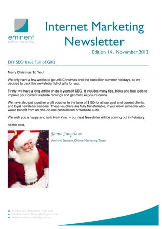 Internet Marketing
                               Newsletter
                                                             Edition 14 , November 2012

DIY SEO Issue Full of Gifts

Merry Christmas To You!

We only have a few weeks to go until Christmas and the Australian summer holidays, so we
decided to pack this newsletter full of gifts for you.

Firstly, we have a long article on do-it-yourself SEO. It includes many tips, tricks and free tools to
improve your current website rankings and get more exposure online.

We have also put together a gift voucher to the tune of $150 for all our past and current clients,
and loyal newsletter readers. These vouchers are fully transferrable, if you know someone who
would benefit from an one-on-one consultation or website audit.

We wish you a happy and safe New Year, – our next Newsletter will be coming out in February.

All the best,

                               Janna Jungclaus
                               And the Eminent Online Marketing Team
 