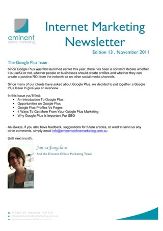 Internet Marketing
                             Newsletter
                                                            Edition 13 , November 2011

The Google Plus Issue
Since Google Plus was first launched earlier this year, there has been a constant debate whether
it is useful or not, whether people or businesses should create profiles and whether they can
create a positive ROI from the network as on other social media channels.

Since many of our clients have asked about Google Plus, we decided to put together a Google
Plus Issue to give you an overview.

In this issue you’ll find:
    • An Introduction To Google Plus
    • Opportunities on Google Plus
    • Google Plus Profiles Vs Pages
    • 4 Ways To Get More From Your Google Plus Marketing
    • Why Google Plus Is Important For SEO


As always, if you also have feedback, suggestions for future articles, or want to send us any
other comments, simply email info@eminentonlinemarketing.com.au

Until next month,

                    Janna Jungclaus
                    And the Eminent Online Marketing Team
 