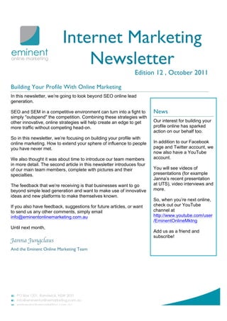 Internet Marketing
                              Newsletter
                                                               Edition 12 , October 2011

Building Your Profile With Online Marketing
In this newsletter, we’re going to look beyond SEO online lead
generation.

SEO and SEM in a competitive environment can turn into a fight to       News
simply "outspend" the competition. Combining these strategies with
other innovative, online strategies will help create an edge to get     Our interest for building your
more traffic without competing head-on.                                 profile online has sparked
                                                                        action on our behalf too.
So in this newsletter, we’re focusing on building your profile with
online marketing. How to extend your sphere of influence to people      In addition to our Facebook
you have never met.                                                     page and Twitter account, we
                                                                        now also have a YouTube
We also thought it was about time to introduce our team members         account.
in more detail. The second article in this newsletter introduces four
of our main team members, complete with pictures and their              You will see videos of
specialties.                                                            presentations (for example
                                                                        Janna’s recent presentation
The feedback that we’re receiving is that businesses want to go         at UTS), video interviews and
beyond simple lead generation and want to make use of innovative        more.
ideas and new platforms to make themselves known.
                                                                        So, when you’re next online,
If you also have feedback, suggestions for future articles, or want     check out our YouTube
to send us any other comments, simply email                             channel at
info@eminentonlinemarketing.com.au                                      http://www.youtube.com/user
                                                                        /EminentOnlineMktng
Until next month,
                                                                        Add us as a friend and
                                                                        subscribe!
Janna Jungclaus
And the Eminent Online Marketing Team
 