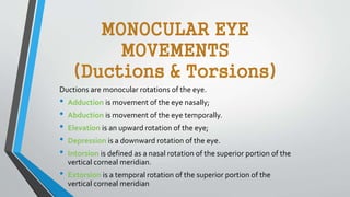 Ductions are monocular rotations of the eye.
• Adduction is movement of the eye nasally;
• Abduction is movement of the eye temporally.
• Elevation is an upward rotation of the eye;
• Depression is a downward rotation of the eye.
• Intorsion is defined as a nasal rotation of the superior portion of the
vertical corneal meridian.
• Extorsion is a temporal rotation of the superior portion of the
vertical corneal meridian
MONOCULAR EYE
MOVEMENTS
(Ductions & Torsions)
 