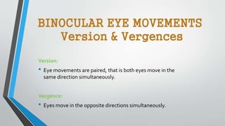BINOCULAR EYE MOVEMENTS
Version & Vergences
Version:
• Eye movements are paired, that is both eyes move in the
same direction simultaneously.
Vergence:
• Eyes move in the opposite directions simultaneously.
 