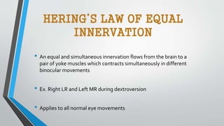 HERING’S LAW OF EQUAL
INNERVATION
• An equal and simultaneous innervation flows from the brain to a
pair of yoke muscles which contracts simultaneously in different
binocular movements
• Ex. Right LR and Left MR during dextroversion
• Applies to all normal eye movements
 
