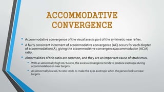 ACCOMMODATIVE
CONVERGENCE
• Accommodative convergence of the visual axes is part of the synkinetic near reflex.
• A fairly consistent increment of accommodative convergence (AC) occurs for each diopter
of accommodation (A), giving the accommodative convergence/accommodation (AC/A)
ratio.
• Abnormalities of this ratio are common, and they are an important cause of strabismus.
• With an abnormally highAC/A ratio, the excess convergence tends to produce esotropia during
accommodation on near targets.
• An abnormally low AC/A ratio tends to make the eyes exotropic when the person looks at near
targets.
 