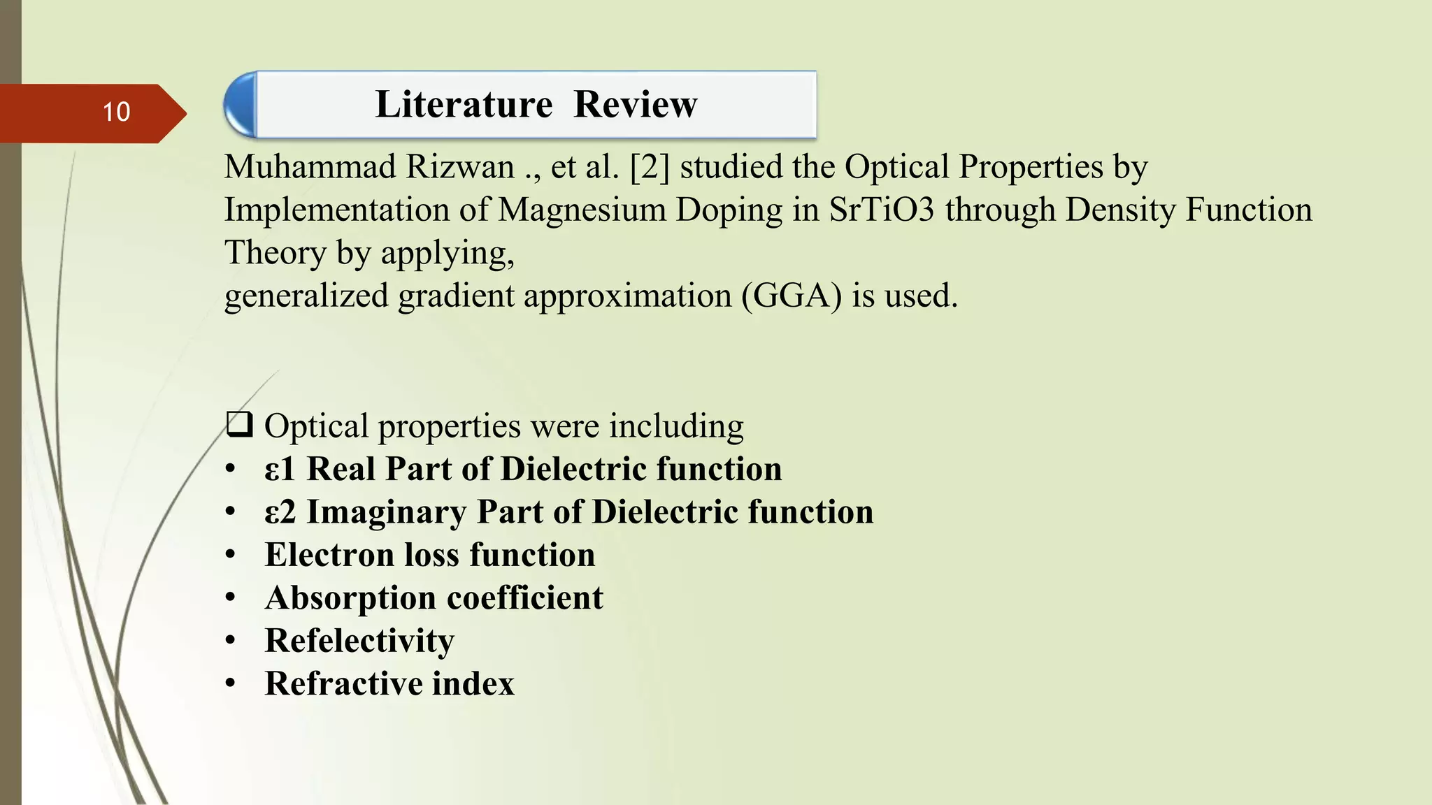 Muhammad Rizwan ., et al. [2] studied the Optical Properties by
Implementation of Magnesium Doping in SrTiO3 through Density Function
Theory by applying,
generalized gradient approximation (GGA) is used.
 Optical properties were including
• ε1 Real Part of Dielectric function
• ε2 Imaginary Part of Dielectric function
• Electron loss function
• Absorption coefficient
• Refelectivity
• Refractive index
Literature Review10
 