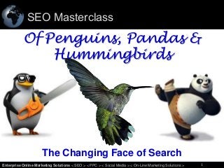 SEO Masterclass

Of Penguins, Pandas &
Hummingbirds

The Changing Face of Search
1
Enterprise Online Marketing Solutions < SEO > < PPC > < Social Media > < On-Line Marketing Solutions >

1

 