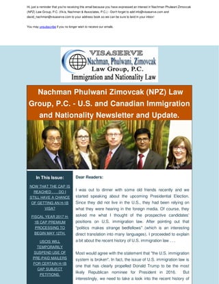 Hi, just a reminder that you're receiving this email because you have expressed an interest in Nachman Phulwani Zimovcak
(NPZ) Law Group, P.C. (f/k/a, Nachman & Associates, P.C.) - Don't forget to add info@visaserve.com and
david_nachman@visaserve.com to your address book so we can be sure to land in your inbox!
You may unsubscribe if you no longer wish to receive our emails.
Nachman Phulwani Zimovcak (NPZ) Law
Group, P.C. - U.S. and Canadian Immigration
and Nationality Newsletter and Update.
In This Issue:
NOW THAT THE CAP IS
REACHED . . . DO I
STILL HAVE A CHANCE
OF GETTING AN H-1B
VISA?
FISCAL YEAR 2017 H-
1B CAP PREMIUM
PROCESSING TO
BEGIN MAY 12TH.
USCIS WILL
TEMPORARILY
SUSPEND USE OF
PRE-PAID MAILERS
FOR CERTAIN H-1B
CAP SUBJECT
PETITIONS.
Dear Readers:
I was out to dinner with some old friends recently and we
started speaking about the upcoming Presidential Election.
Since they did not live in the U.S., they had been relying on
what they were hearing in the foreign media. Of course, they
asked me what I thought of the prospective candidates'
positions on U.S. immigration law. After pointing out that
"politics makes strange bedfellows" (which is an interesting
direct translation into many languages), I proceeded to explain
a bit about the recent history of U.S. immigration law . . .
Most would agree with the statement that "the U.S. immigration
system is broken". In fact, the issue of U.S. immigration law is
one that has clearly propelled Donald Trump to be the most
likely Republican nominee for President in 2016. But
interestingly, we need to take a look into the recent history of
 