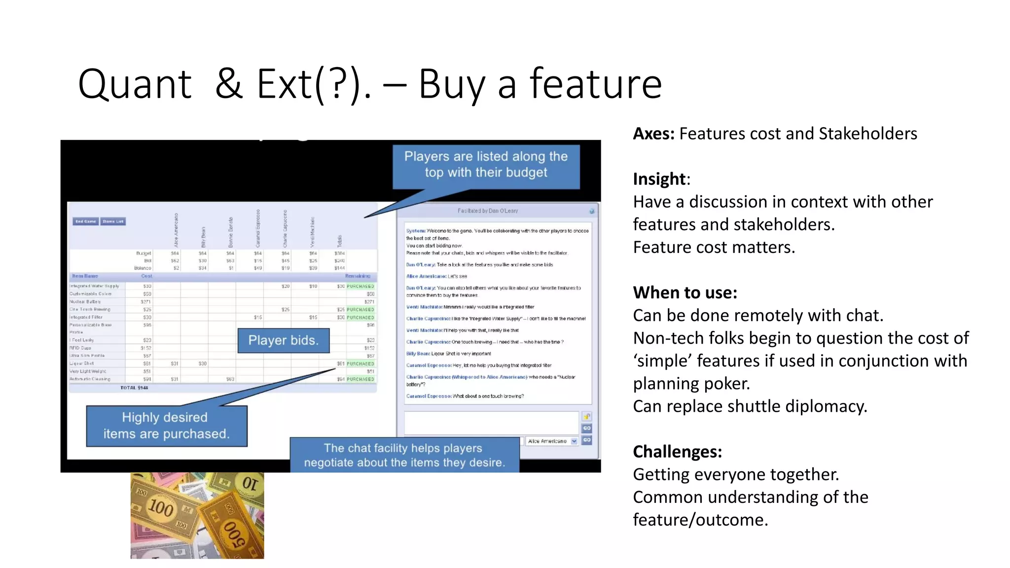 Quant & Ext(?). – Buy a feature
Axes: Features cost and Stakeholders
Insight:
Have a discussion in context with other
features and stakeholders.
Feature cost matters.
When to use:
Can be done remotely with chat.
Non-tech folks begin to question the cost of
‘simple’ features if used in conjunction with
planning poker.
Can replace shuttle diplomacy.
Challenges:
Getting everyone together.
Common understanding of the
feature/outcome.
 