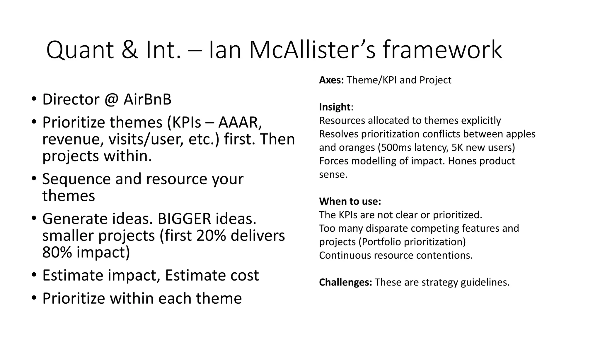 Quant & Int. – Ian McAllister’s framework
• Director @ AirBnB
• Prioritize themes (KPIs – AAAR,
revenue, visits/user, etc.) first. Then
projects within.
• Sequence and resource your
themes
• Generate ideas. BIGGER ideas.
smaller projects (first 20% delivers
80% impact)
• Estimate impact, Estimate cost
• Prioritize within each theme
Axes: Theme/KPI and Project
Insight:
Resources allocated to themes explicitly
Resolves prioritization conflicts between apples
and oranges (500ms latency, 5K new users)
Forces modelling of impact. Hones product
sense.
When to use:
The KPIs are not clear or prioritized.
Too many disparate competing features and
projects (Portfolio prioritization)
Continuous resource contentions.
Challenges: These are strategy guidelines.
 