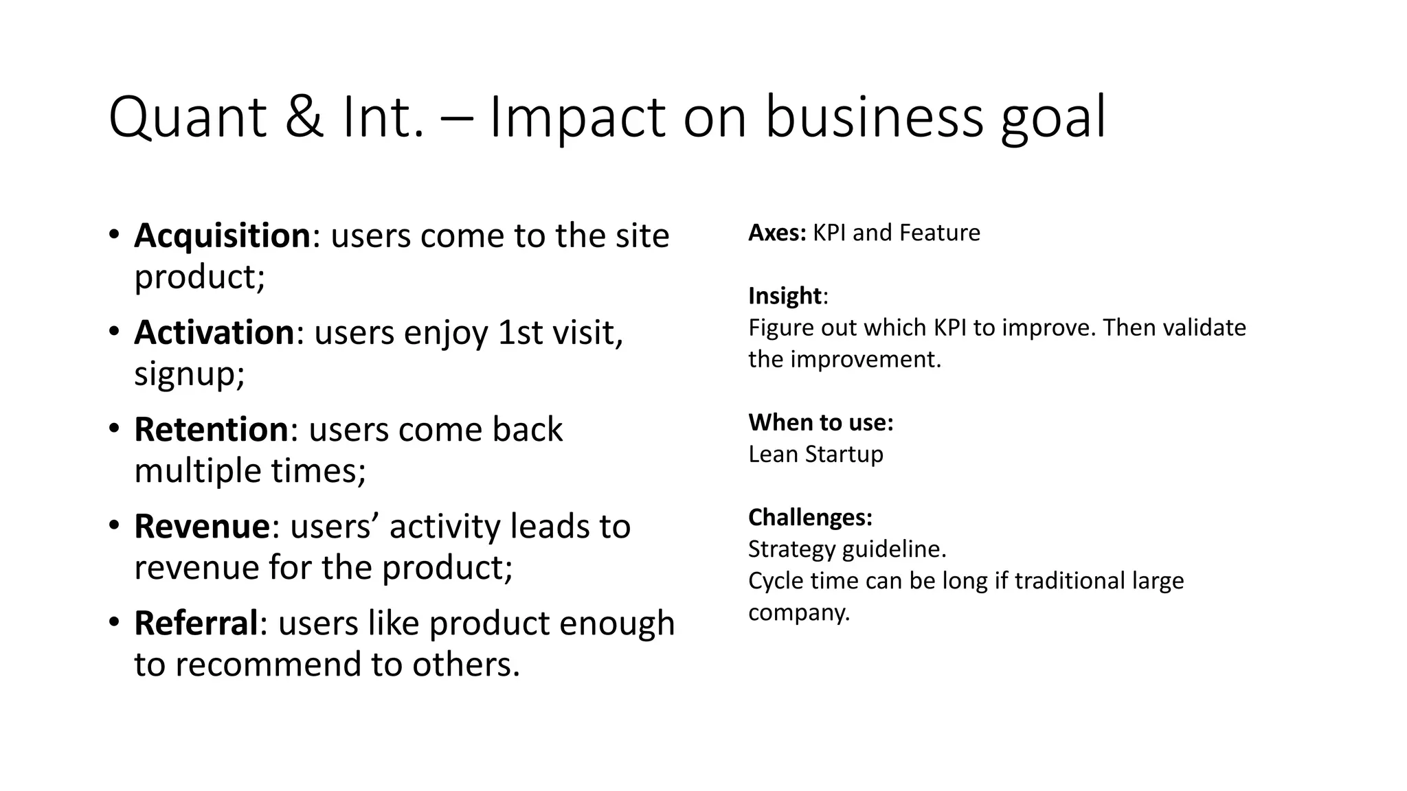 Quant & Int. – Impact on business goal
• Acquisition: users come to the site
product;
• Activation: users enjoy 1st visit,
signup;
• Retention: users come back
multiple times;
• Revenue: users’ activity leads to
revenue for the product;
• Referral: users like product enough
to recommend to others.
Axes: KPI and Feature
Insight:
Figure out which KPI to improve. Then validate
the improvement.
When to use:
Lean Startup
Challenges:
Strategy guideline.
Cycle time can be long if traditional large
company.
 