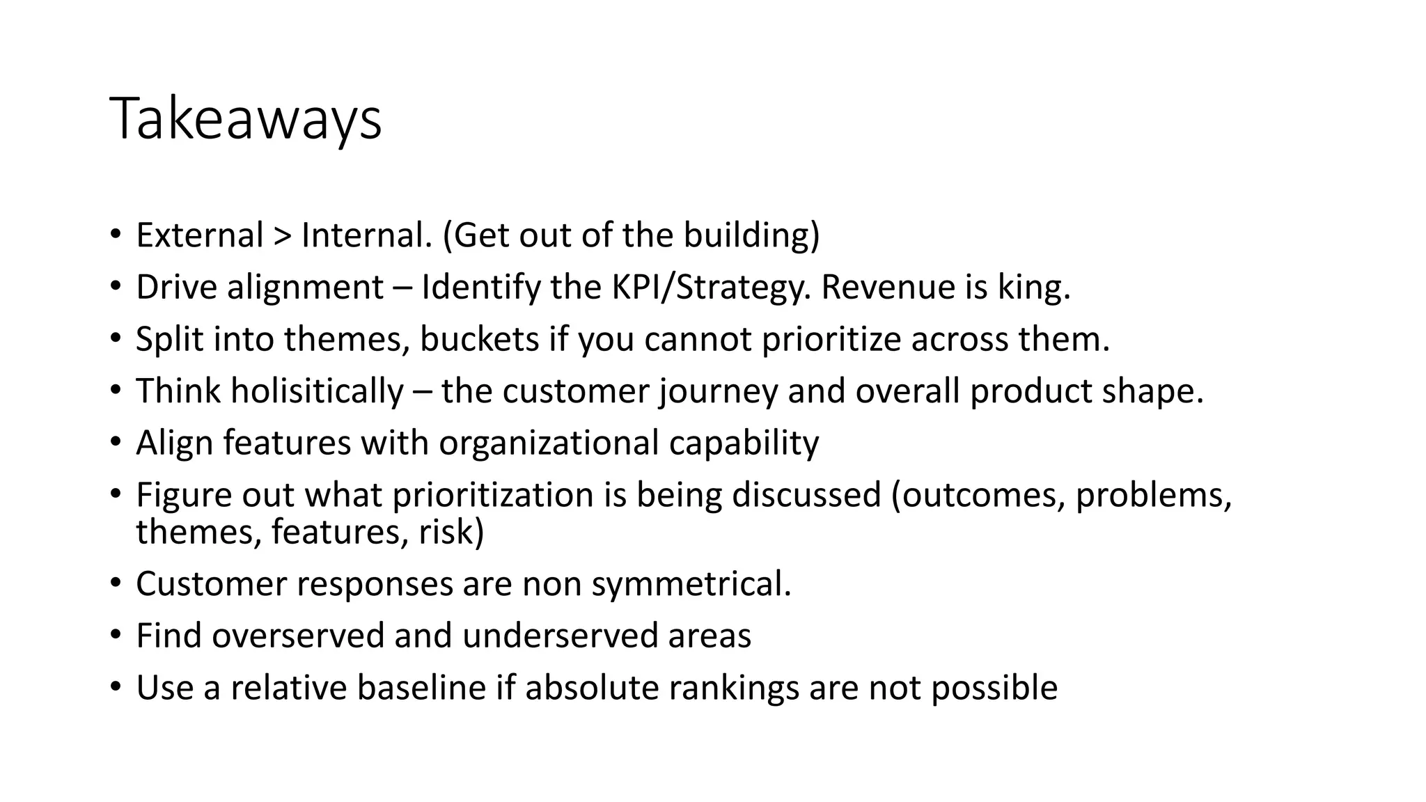 Takeaways
• External > Internal. (Get out of the building)
• Drive alignment – Identify the KPI/Strategy. Revenue is king.
• Split into themes, buckets if you cannot prioritize across them.
• Think holisitically – the customer journey and overall product shape.
• Align features with organizational capability
• Figure out what prioritization is being discussed (outcomes, problems,
themes, features, risk)
• Customer responses are non symmetrical.
• Find overserved and underserved areas
• Use a relative baseline if absolute rankings are not possible
 
