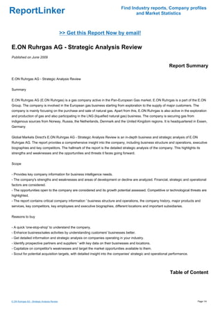 Find Industry reports, Company profiles
ReportLinker                                                                       and Market Statistics



                                              >> Get this Report Now by email!

E.ON Ruhrgas AG - Strategic Analysis Review
Published on June 2009

                                                                                                             Report Summary

E.ON Ruhrgas AG - Strategic Analysis Review


Summary


E.ON Ruhrgas AG (E.ON Ruhrgas) is a gas company active in the Pan-European Gas market. E.ON Ruhrgas is a part of the E.ON
Group. The company is involved in the European gas business starting from exploration to the supply of major customers. The
company is mainly focusing on the purchase and sale of natural gas. Apart from this, E.ON Ruhrgas is also active in the exploration
and production of gas and also participating in the LNG (liquefied natural gas) business. The company is securing gas from
indigenous sources from Norway, Russia, the Netherlands, Denmark and the United Kingdom regions. It is headquartered in Essen,
Germany


Global Markets Direct's E.ON Ruhrgas AG - Strategic Analysis Review is an in-depth business and strategic analysis of E.ON
Ruhrgas AG. The report provides a comprehensive insight into the company, including business structure and operations, executive
biographies and key competitors. The hallmark of the report is the detailed strategic analysis of the company. This highlights its
strengths and weaknesses and the opportunities and threats it faces going forward.


Scope


- Provides key company information for business intelligence needs.
- The company's strengths and weaknesses and areas of development or decline are analyzed. Financial, strategic and operational
factors are considered.
- The opportunities open to the company are considered and its growth potential assessed. Competitive or technological threats are
highlighted.
- The report contains critical company information ' business structure and operations, the company history, major products and
services, key competitors, key employees and executive biographies, different locations and important subsidiaries.


Reasons to buy


- A quick 'one-stop-shop' to understand the company.
- Enhance business/sales activities by understanding customers' businesses better.
- Get detailed information and strategic analysis on companies operating in your industry.
- Identify prospective partners and suppliers ' with key data on their businesses and locations.
- Capitalize on competitor's weaknesses and target the market opportunities available to them.
- Scout for potential acquisition targets, with detailed insight into the companies' strategic and operational performance.




                                                                                                              Table of Content




E.ON Ruhrgas AG - Strategic Analysis Review                                                                                     Page 1/4
 