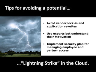 Tips for avoiding a potential…

                 • Avoid vendor lock-in and
                   application rewrites

                 • Use experts but understand
                   their motivation

                 • Implement security plan for
                   managing employee and
                   partner access




     …“Lightning Strike” in the Cloud.
 