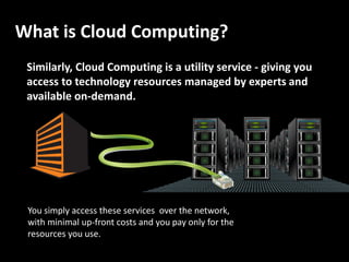 What is Cloud Computing?
 Similarly, Cloud Computing is a utility service - giving you
 access to technology resources managed by experts and
 available on-demand.




 You simply access these services over the network,
 with minimal up-front costs and you pay only for the
 resources you use.
 
