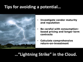 Tips for avoiding a potential…

                 • Investigate vendor maturity
                   and reputation

                 • Be careful with consumption-
                   based pricing and longer term
                   contracts

                 • Calculate comprehensive
                   return-on-investment




     …“Lightning Strike” in the Cloud.
 