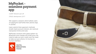 MyPocket -
seamless payment
app
We support a solution which allows users
on paying for stuff while their phone stays
in pocket.
Users submit their payment methods
(credit, bank account, bitcoin, etc.) and set
transaction limits and rules.
MyPocket connects with gates system via
Bluetooth and charges the ticket price. No
need to take out your credit card. No need
to take out your phone. It’s human to
human interface.
STAGE: development, 2017
CLIENT: Netizens spin-off
 