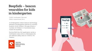 BeepSafe – beacon
wearables for kids
in kindergarten
In kindergarten indoor beacon technology
allowed a kindergarten teacher to monitor
location of all children. the app shows a
number of children in monitored areas
inside the building.
During field trip, the application sends a
notiﬁcation every time a child leaves the
pre-deﬁned safety area (i.e. 30,50 or 70
meters)
STAGE: implemented, 2014
CLIENT: Kindergaten, Denmark
 