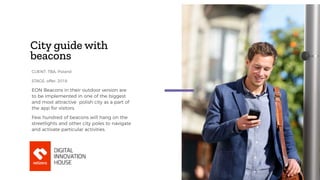 City guide with
beacons
EON Beacons in their outdoor version are
to be implemented in one of the biggest
and most attractive polish city as a part of
the app for visitors.
Few hundred of beacons will hang on the
streetlights and other city poles to navigate
and activate particular activities.
CLIENT: TBA, Poland
STAGE: offer, 2018
 
