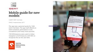 Mobile guide for new
models
The app was a personal guide for 1200
event members. The app itself offered an
event schedule, participation in the
competition and many more activities.
150 EON beacons were used to indoor
navigation and 50 beacons with NFC to
recognize the car the user tests.
CLIENT: SEAT, Germany
STAGE: implemented, 2017
 