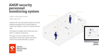 AMiN security
personnel
monitoring system
Solution for security teams allows to locate
people equipped with mobile beacon
node (eg. badge) as well as mobile beacon
app.
The beacon bridge mesh helps security
team in regular inspection.
The app communicates with node
localized in particular space and send
check time automatically to panel.
STAGE: offer, 2017
CLIENT: United Arab Emirates
 