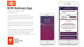 EON Railways App
The aim of the project is to provide value to the
customer by processing refunds with minimum to no
touch. Centralize delay process and let back office do
the work.
Beacons provide information on the number of train or
station the customer is and thanks to this it is possible
to automatically determine the conditions of money
return.
Additionally, beacons allows on delivering relevant offers
to the user. Beacons can be placed in stores in stations
so stores can provide individual offers. Mapping
technology can guide users to the offers or location they
need to find.
STAGE: offer, 2018
CLIENT: A-TOC – British Railways
 