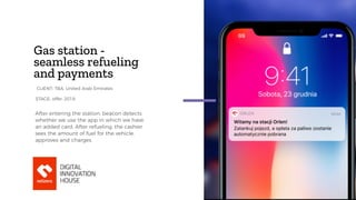 Gas station -
seamless refueling
and payments
After entering the station, beacon detects
whether we use the app in which we have
an added card. After refueling, the cashier
sees the amount of fuel for the vehicle,
approves and charges.
STAGE: offer, 2018
CLIENT: TBA, United Arab Emirates
 