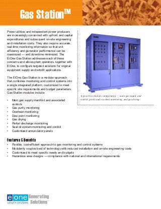 Generator Condition Monitor —
Explosion-Proof Design
Power utilities and independent power producers
are increasingly concerned with upfront and capital
expenditures and subsequent on-site engineering
and installation costs. They also require accurate,
real-time monitoring information so that unit
efficiency and generator performance can be
maximized — and downtime minimized. The 	
E/One Gas Station addresses each of these
concerns and allows plant operators, together with
E/One, to configure targeted solutions for original
equipment supply and retrofit applications.
The E/One Gas Station is a modular approach
that combines monitoring and control systems into
a single integrated platform, customized to meet
specific site requirements and budget parameters.
Gas Station modules include:
•	 Main gas supply manifold and associated
controls
•	 Gas purity monitoring
•	 Overheat monitoring
•	 Dew point monitoring
•	 Gas drying
•	 Partial discharge monitoring
•	 Seal oil system monitoring and control
•	 Customized annunciator panels
Features & Benefits
•	 Flexible, cost-efficient approach to gas monitoring and control systems
•	 Modularity couples best of technology with reduced installation and on-site engineering costs
•	 Customized to meet specific needs and budgets
•	 Hazardous area designs — compliance with national and international requirements
Gas StationTM
Typical Gas Station configuration — main gas supply and
control, purity and overheat monitoring, and gas drying
 