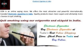 EON is an online vaping store. We offers the most attractive and powerful internationally
branded Electronic cigarettes in India. Quality products mean more vapors and ultimately more
chances to quit smoking.
Electronic Cigarettes in India
 