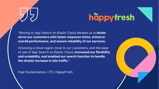 28
"Moving to App Search on Elastic Cloud allowed us to better
serve our customers with faster response times, enhance
overall performance, and ensure reliability of our services.
Choosing a cloud region close to our customers, and the ease
of use of App Search on Elastic Cloud, increased our flexibility
and scalability, and enabled our search function to handle
the drastic increase in site traffic."
Fajar Budiprasetyo, CTO, HappyFresh
 