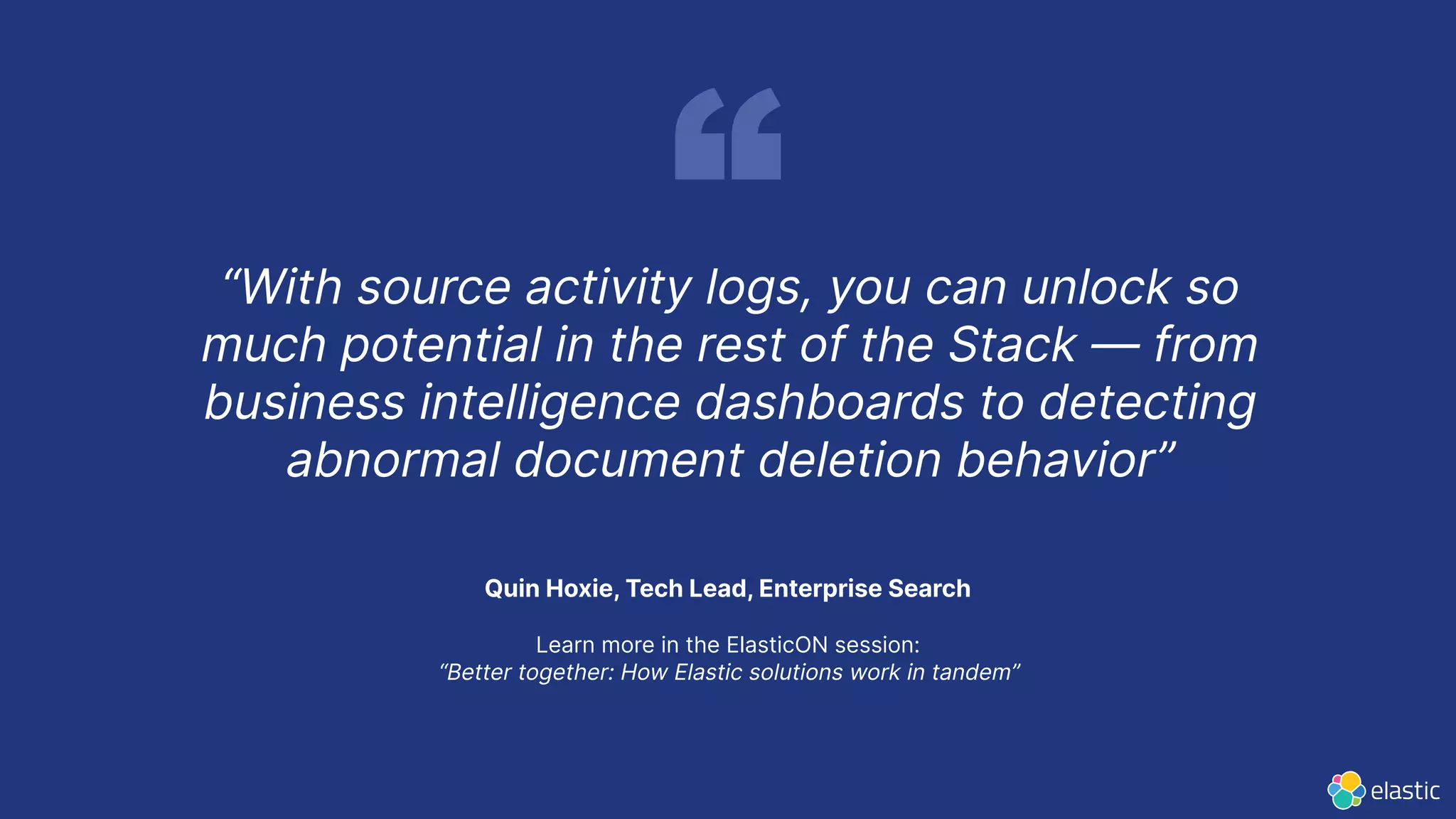 Quin Hoxie, Tech Lead, Enterprise Search
Learn more in the ElasticON session:
“Better together: How Elastic solutions work in tandem”
“With source activity logs, you can unlock so
much potential in the rest of the Stack — from
business intelligence dashboards to detecting
abnormal document deletion behavior”
 
