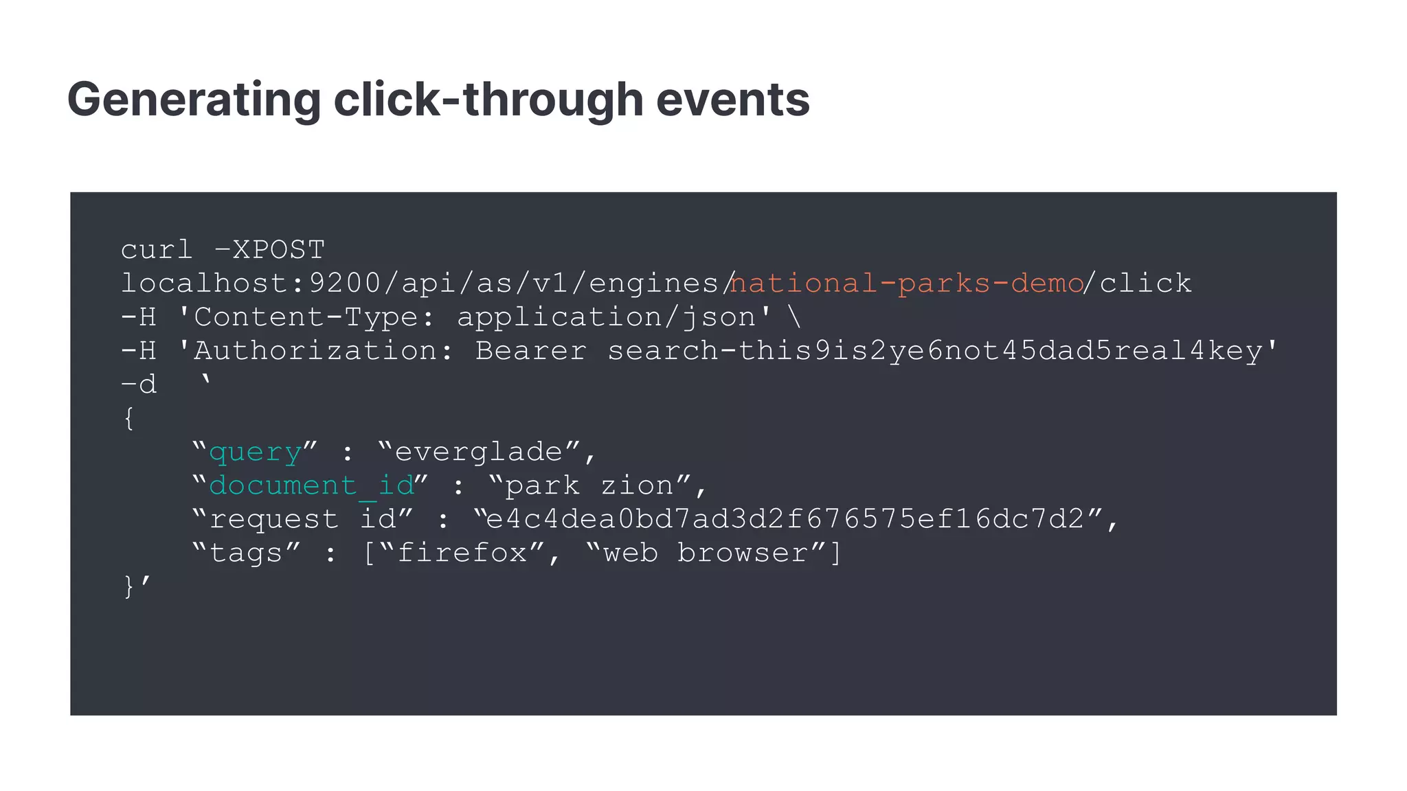Generating click-through events
curl –XPOST
localhost:9200/api/as/v1/engines/national-parks-demo/click
-H 'Content-Type: application/json' 
-H 'Authorization: Bearer search-this9is2ye6not45dad5real4key'
–d ‘
{
“query” : “everglade”,
“document_id” : “park_zion”,
“request_id” : “e4c4dea0bd7ad3d2f676575ef16dc7d2”,
“tags” : [“firefox”, “web browser”]
}’
 