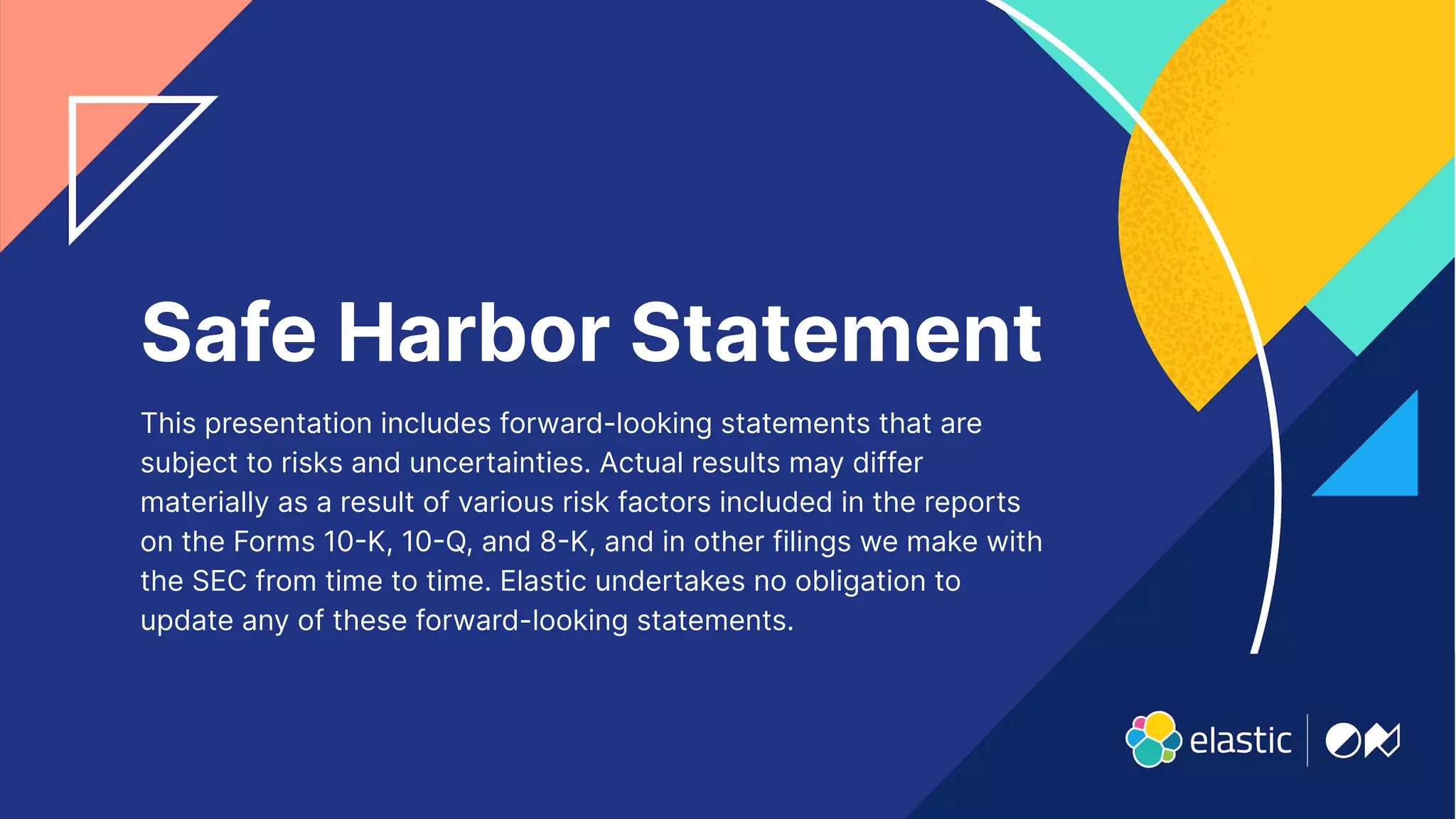 42
Safe Harbor Statement
This presentation includes forward-looking statements that are
subject to risks and uncertainties. Actual results may differ
materially as a result of various risk factors included in the reports
on the Forms 10K, 10Q, and 8K, and in other filings we make with
the SEC from time to time. Elastic undertakes no obligation to
update any of these forward-looking statements.
 