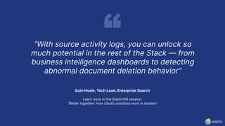 Quin Hoxie, Tech Lead, Enterprise Search
Learn more in the ElasticON session:
“Better together: How Elastic solutions work in tandem”
“With source activity logs, you can unlock so
much potential in the rest of the Stack — from
business intelligence dashboards to detecting
abnormal document deletion behavior”
 