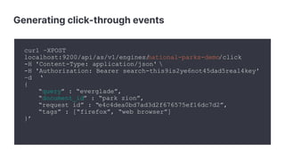 Generating click-through events
curl –XPOST
localhost:9200/api/as/v1/engines/national-parks-demo/click
-H 'Content-Type: application/json' 
-H 'Authorization: Bearer search-this9is2ye6not45dad5real4key'
–d ‘
{
“query” : “everglade”,
“document_id” : “park_zion”,
“request_id” : “e4c4dea0bd7ad3d2f676575ef16dc7d2”,
“tags” : [“firefox”, “web browser”]
}’
 