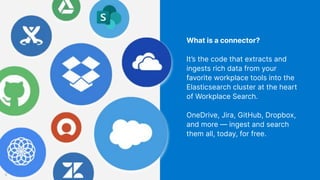 What is a connector?
It’s the code that extracts and
ingests rich data from your
favorite workplace tools into the
Elasticsearch cluster at the heart
of Workplace Search.
OneDrive, Jira, GitHub, Dropbox,
and more — ingest and search
them all, today, for free.
8
 