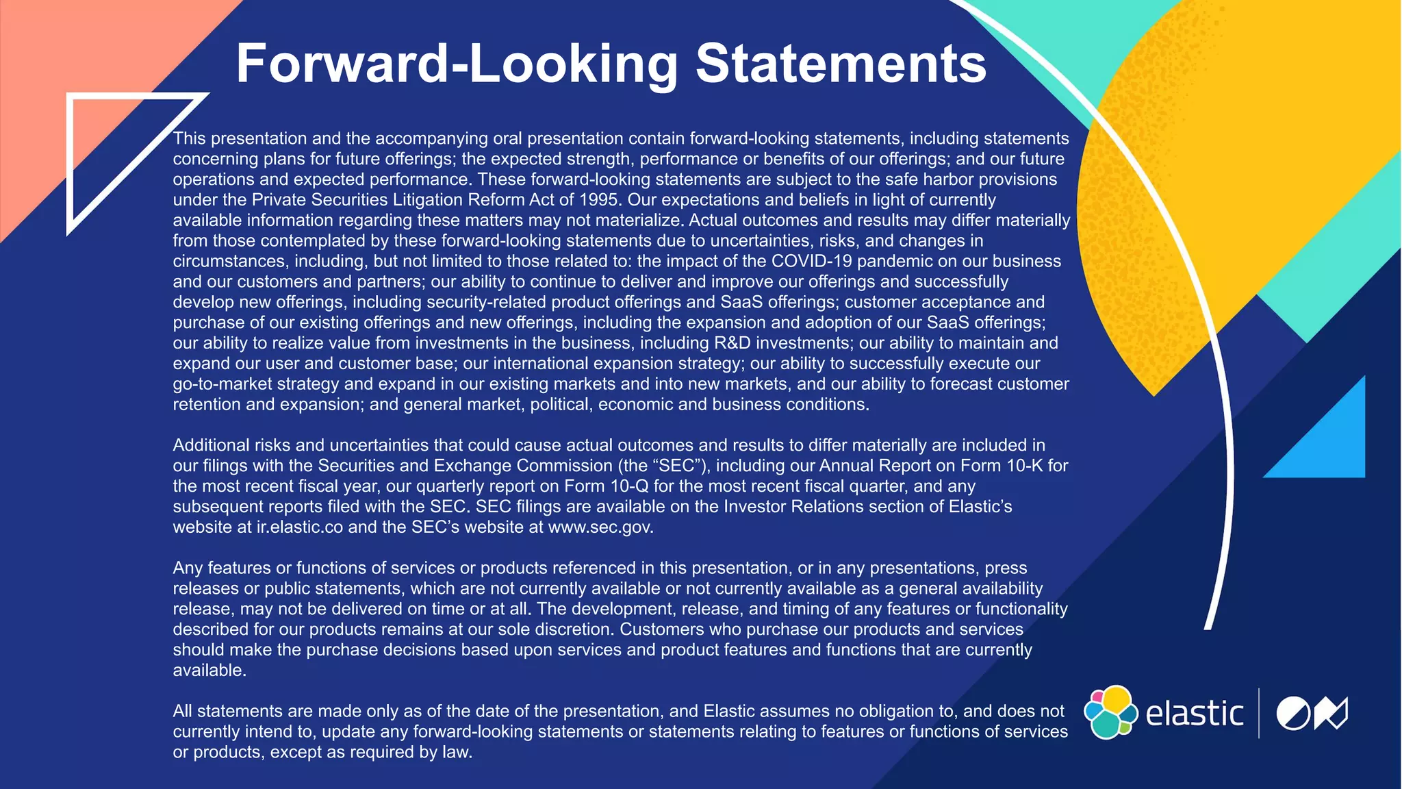 2
This presentation and the accompanying oral presentation contain forward-looking statements, including statements
concerning plans for future offerings; the expected strength, performance or benefits of our offerings; and our future
operations and expected performance. These forward-looking statements are subject to the safe harbor provisions
under the Private Securities Litigation Reform Act of 1995. Our expectations and beliefs in light of currently
available information regarding these matters may not materialize. Actual outcomes and results may differ materially
from those contemplated by these forward-looking statements due to uncertainties, risks, and changes in
circumstances, including, but not limited to those related to: the impact of the COVID-19 pandemic on our business
and our customers and partners; our ability to continue to deliver and improve our offerings and successfully
develop new offerings, including security-related product offerings and SaaS offerings; customer acceptance and
purchase of our existing offerings and new offerings, including the expansion and adoption of our SaaS offerings;
our ability to realize value from investments in the business, including R&D investments; our ability to maintain and
expand our user and customer base; our international expansion strategy; our ability to successfully execute our
go-to-market strategy and expand in our existing markets and into new markets, and our ability to forecast customer
retention and expansion; and general market, political, economic and business conditions.
Additional risks and uncertainties that could cause actual outcomes and results to differ materially are included in
our filings with the Securities and Exchange Commission (the “SEC”), including our Annual Report on Form 10-K for
the most recent fiscal year, our quarterly report on Form 10-Q for the most recent fiscal quarter, and any
subsequent reports filed with the SEC. SEC filings are available on the Investor Relations section of Elastic’s
website at ir.elastic.co and the SEC’s website at www.sec.gov.
Any features or functions of services or products referenced in this presentation, or in any presentations, press
releases or public statements, which are not currently available or not currently available as a general availability
release, may not be delivered on time or at all. The development, release, and timing of any features or functionality
described for our products remains at our sole discretion. Customers who purchase our products and services
should make the purchase decisions based upon services and product features and functions that are currently
available.
All statements are made only as of the date of the presentation, and Elastic assumes no obligation to, and does not
currently intend to, update any forward-looking statements or statements relating to features or functions of services
or products, except as required by law.
Forward-Looking Statements
 