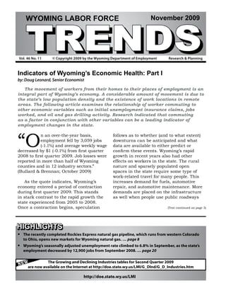 TRENDS
     WYOMING LABOR FORCE                                               November 2009




Vol. 46 No. 11     © Copyright 2009 by the Wyoming Department of Employment      Research & Planning



Indicators of Wyoming’s Economic Health: Part I
by: Doug Leonard, Senior Economist

   The movement of workers from their homes to their places of employment is an
integral part of Wyoming’s economy. A considerable amount of movement is due to
the state’s low population density and the existence of work locations in remote
areas. The following article examines the relationship of worker commuting to
other economic variables such as initial unemployment insurance claims, jobs
worked, and oil and gas drilling activity. Research indicated that commuting
as a factor in conjunction with other variables can be a leading indicator of
employment changes in the state.



“O
           n an over-the-year basis,               follows as to whether (and to what extent)
           employment fell by 3,059 jobs           downturns can be anticipated and what
           (-1.1%) and average weekly wage         data are available to either predict or
decreased by $1 (-0.1%) from first quarter         confirm these events. Wyoming’s rapid
2008 to first quarter 2009. Job losses were        growth in recent years also had other
reported in more than half of Wyoming              effects on workers in the state. The rural
counties and in 12 industry sectors.”              nature and sparsely populated open
(Bullard & Brennan; October 2009)                  spaces in the state require some type of
                                                   work-related travel for many people. This
   As the quote indicates, Wyoming’s               increases demand for fuels, automotive
economy entered a period of contraction            repair, and automotive maintenance. More
during first quarter 2009. This stands             demands are placed on the infrastructure
in stark contrast to the rapid growth the          as well when people use public roadways
state experienced from 2005 to 2008.
Once a contraction begins, speculation                                           (Text continued on page 3)




HIGHLIGHTS
•   The recently completed Rockies Express natural gas pipeline, which runs from western Colorado
    to Ohio, opens new markets for Wyoming natural gas. … page 8
•   Wyoming’s seasonally adjusted unemployment rate climbed to 6.8% in September, as the state’s
    employment decreased by 12,900 jobs from September 2008. … page 20


NEW
                The Growing and Declining Industries tables for Second Quarter 2009
      are now available on the Internet at http://doe.state.wy.us/LMI/G_DInd/G_D_Industries.htm

                                   http://doe.state.wy.us/LMI
 