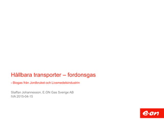Hållbara transporter – fordonsgas
- Biogas från Jordbruket och Livsmedelsindustrin
Staffan Johannesson, E.ON Gas Sverige AB
IVA 2015-04-15
 