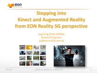 Enter document name

                      Stepping into
              Kinect and Augmented Reality
             from EON Reality SG perspective
                          (Jay) Ying-Chieh HUANG
                             Research Engineer
                           jay@eonreality.com.sg




2011-10-15           Copyright 2011 EON Reality Inc. All rights reserved                         1
 
