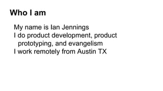 Who I am
My name is Ian Jennings
I do product development, product
prototyping, and evangelism
I work remotely from Austin TX
 