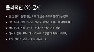 물리적인 (?) 문제
랜 선 문제: 불량 랜선으로 더 낮은 속도로 동작하는 경우
센서 문제: 센서 오작동; 센서 리셋하려면 머신 재시작해야…
파워 문제: 듀얼 파워 중 하나가 나가는 경우 발생
디스크 문제: IPMI 에서 디스크 오류를 계속해서 리포팅
IPMI 자체가 응답 안하는 경우 (…)
 