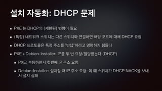 설치 자동화: DHCP 문제
PXE 는 DHCP의 (제한된) 변형이 필요
(특정) 네트워크 스위치는 다른 스위치와 연결하면 해당 포트에 대해 DHCP 요청
DHCP 프로토콜은 특정 주소를 “반납”하라고 명령하기 힘들다
PXE + Debian-Installer: IP를 두 번 요청/할당받는다 (DHCP)
PXE: 부팅하면서 첫번째 IP 주소 요청
Debian-Installer: 설치할 때 IP 주소 요청; 이 때 스위치가 DHCP NACK을 보내
서 설치 실패
 