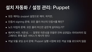 설치 자동화 / 설정 관리: Puppet
모든 제어는 puppet 설정으로 제어; 하지만,
인증서 signing 문제; 모든 물리 머신의 인증서를 확인?
노드 타입의 문제: 모든 물리 머신은 같은게 설치되는가?
패키지 버전, 의존성, …: 잘못된 의존성을 만들면 전혀 상관없는 라이브러리 업
그레이드 후에 많은 서비스가 재시작 된다
커널 모듈 로딩 순서 문제: Puppet 실행 시점에 모든 커널 모듈 로드되지 않음
 